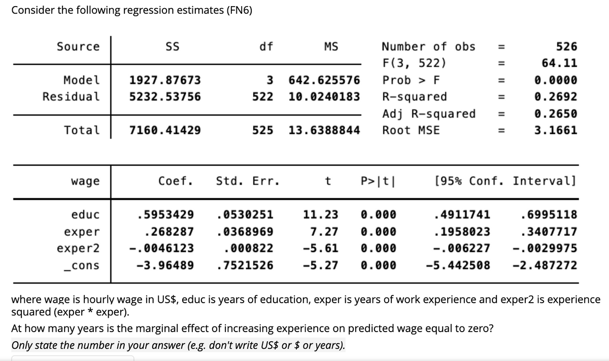 Consider the following regression estimates (FN6)
Source
SS
df
MS
526
64.11
Model
1927.87673
3
642.625576
0.0000
Residual
5232.53756
522 10.0240183
0.2692
0.2650
Total
7160.41429
525
13.6388844
3.1661
wage
Coef. Std. Err.
t P>|t|
[95% Conf. Interval]
educ
.5953429
.0530251
11.23 0.000
.4911741
.6995118
exper
.268287
.0368969
0.000
.1958023
.3407717
7.27
-5.61 0.000
exper2
-.0046123
.000822
-.006227
-.0029975
_cons
-3.96489
.7521526
-5.27 0.000
-5.442508
-2.487272
where wage is hourly wage in US$, educ is years of education, exper is years of work experience and exper2 is experience
squared (exper * exper).
At how many years is the marginal effect of increasing experience on predicted wage equal to zero?
Only state the number in your answer (e.g. don't write US$ or $ or years).
Number of obs
=
F(3, 522)
=
Prob > F
R-squared
Adj R-squared =
Root MSE
11