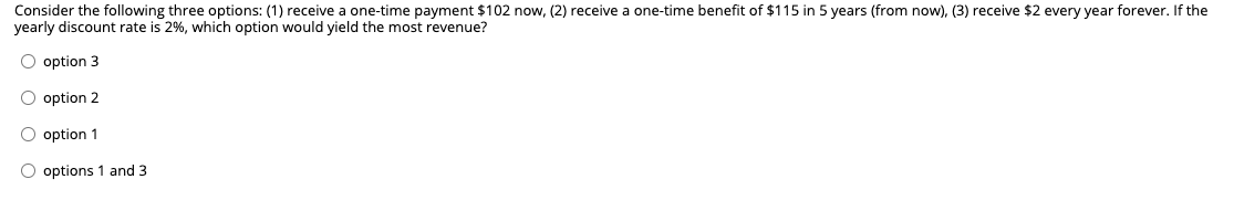 Consider the following three options: (1) receive a one-time payment $102 now, (2) receive a one-time benefit of $115 in 5 years (from now), (3) receive $2 every year forever. If the
yearly discount rate is 2%, which option would yield the most revenue?
O option 3
O option 2
O option 1
O options 1 and 3
