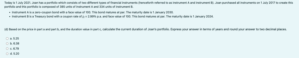 Today is 1 July 2021. Joan has a portfolio which consists of two different types of financial instruments (henceforth referred to as instrument A and instrument B). Joan purchased all instruments on 1 July 2017 to create this
portfolio and this portfolio is composed of 385 units of instrument A and 334 units of instrument B.
• Instrument A is a zero-coupon bond with a face value of 100. This bond matures at par. The maturity date is 1 January 2030.
• Instrument B is a Treasury bond with a coupon rate of j₂ = 2.99% p.a. and face value of 100. This bond matures at par. The maturity date is 1 January 2024.
(d) Based on the price in part a and part b, and the duration value in part c, calculate the current duration of Joan's portfolio. Express your answer in terms of years and round your answer to two decimal places.
a. 5.25
b. 6.38
c. 6.79
O d. 5.20