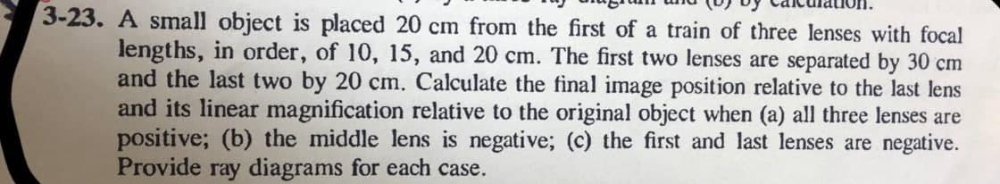 3-23. A small object is placed 20 cm from the first of a train of three lenses with focal
lengths, in order, of 10, 15, and 20 cm. The first two lenses are separated by 30 cm
and the last two by 20 cm. Calculate the final image position relative to the last lens
and its linear magnification relative to the original object when (a) all three lenses are
positive; (b) the middle lens is negative; (c) the first and last lenses are negative.
Provide ray diagrams for each case.