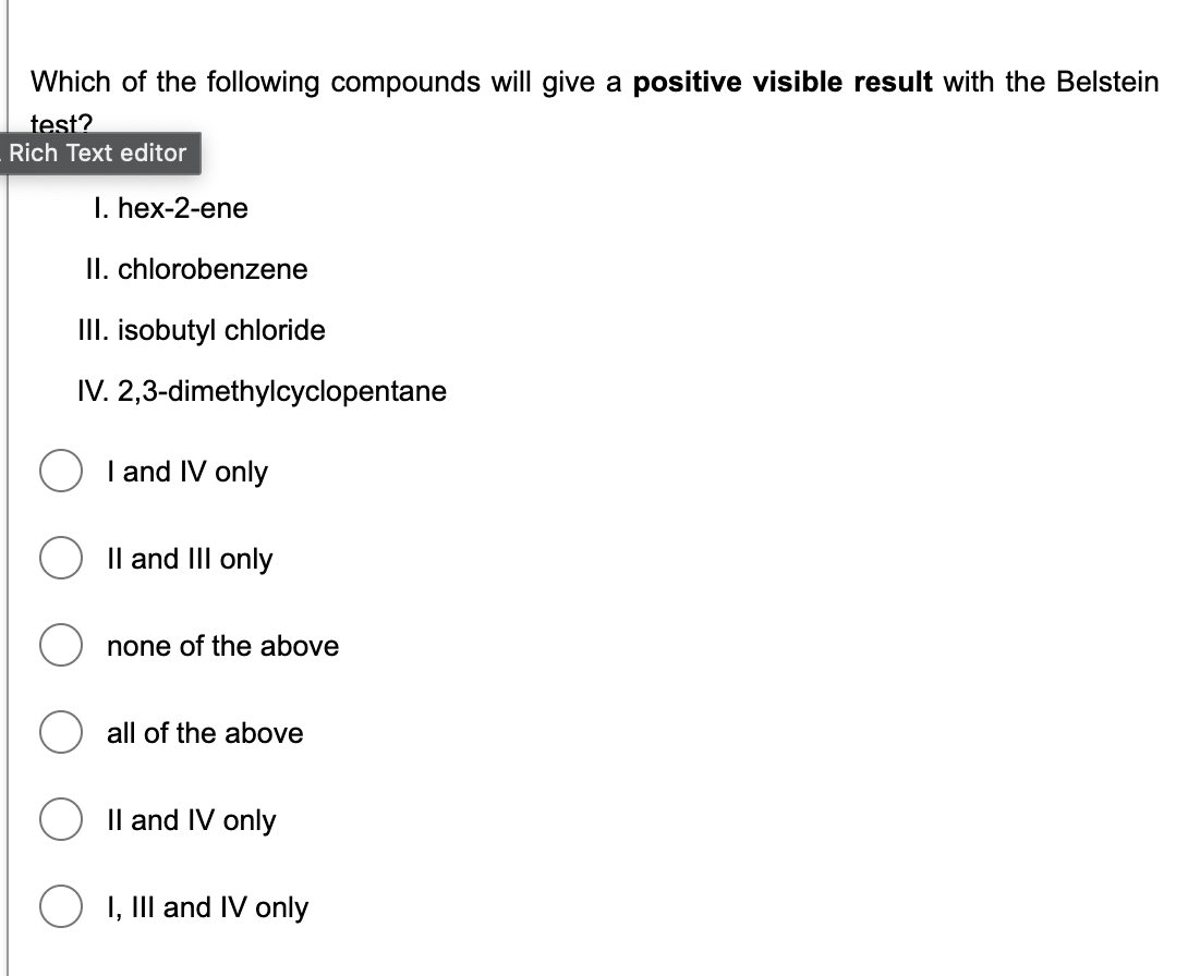 Which of the following compounds will give a positive visible result with the Belstein
test?
Rich Text editor
I. hex-2-ene
II. chlorobenzene
III. isobutyl chloride
IV. 2,3-dimethylcyclopentane
I and IV only
Il and III only
none of the above
all of the above
Il and IV only
I, III and IV only
