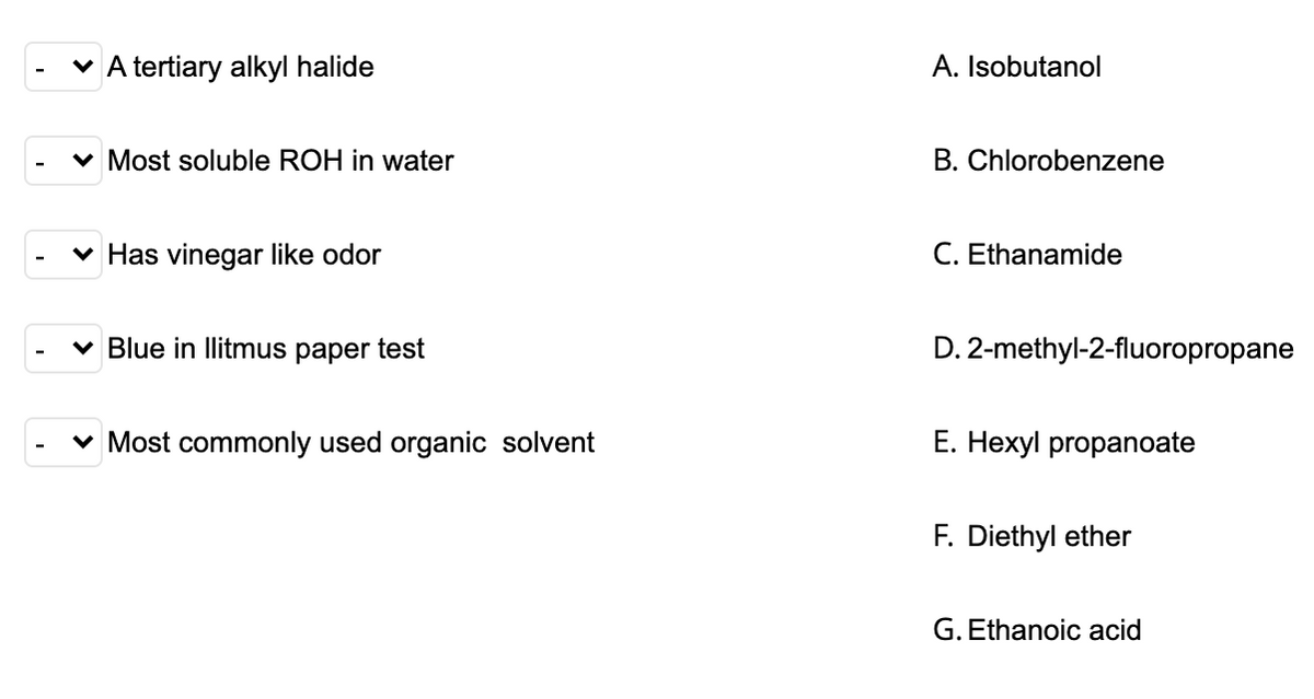 v A tertiary alkyl halide
A. Isobutanol
v Most soluble ROH in water
B. Chlorobenzene
v Has vinegar like odor
C. Ethanamide
v Blue in llitmus paper test
D. 2-methyl-2-fluoropropane
v Most commonly used organic solvent
Е. Неху! propanoate
F. Diethyl ether
G. Ethanoic acid
