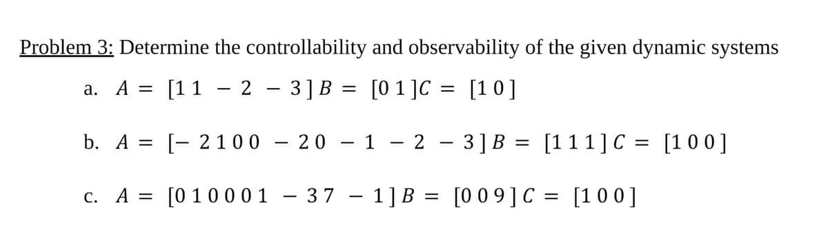 Problem 3: Determine the controllability and observability of the given dynamic systems
a. A = [11
23] B = [01]C = [10]
b. A = [ 2100 - 20 - 1 - 2
c. A = [0 10001
-
- 37 1] B
=
-
3] B = [111] C = [100]
[009] C = [100]