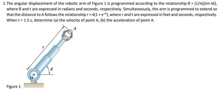 1. The angular displacement of the robotic arm of Figure 1 is programmed according to the relationship 0 = (1/t)(sin nt),
where 0 and t are expressed in radians and seconds, respectively. Simultaneously, the arm is programmed to extend so
that the distance to A follows the relationship r= 4(1+e2"), where r and t are expressed in feet and seconds, respectively.
When t = 1.5 s, determine (a) the velocity of point A, (b) the acceleration of point A.
A
Figure 1
