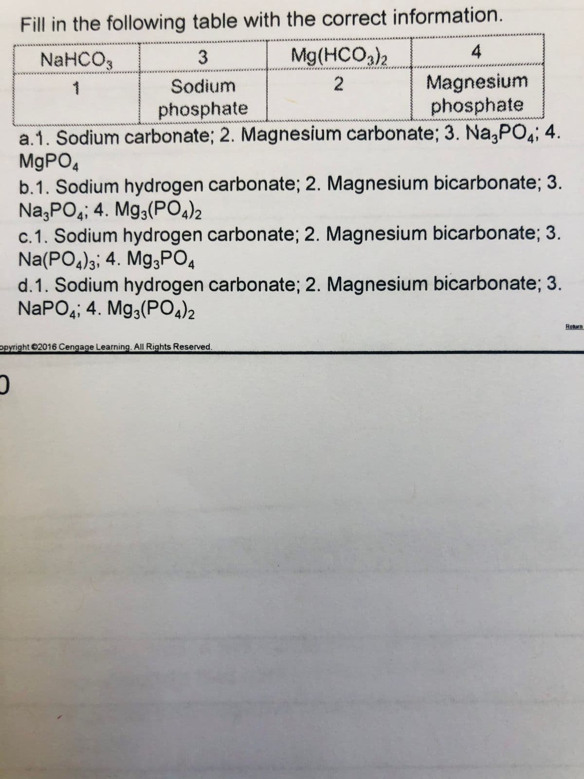 Fill in the following table with the correct information.
NaHCO,
3
Mg(HCO,)2
4
Magnesium
phosphate
Sodium
2
phosphate
a.1. Sodium carbonate; 2. Magnesium carbonate; 3. Na,PO,; 4.
M9PO4
b.1. Sodium hydrogen carbonate; 2. Magnesium bicarbonate; 3.
Na,PO4; 4. Mg3(PO,)2
c.1. Sodium hydrogen carbonate; 2. Magnesium bicarbonate; 3.
Na(PO4)3; 4. Mg;PO4
d.1. Sodium hydrogen carbonate; 2. Magnesium bicarbonate; 3.
NAPO4; 4. Mg3(PO4)2
Return
opyright 2016 Cengage Learning. All Rights Reserved.
