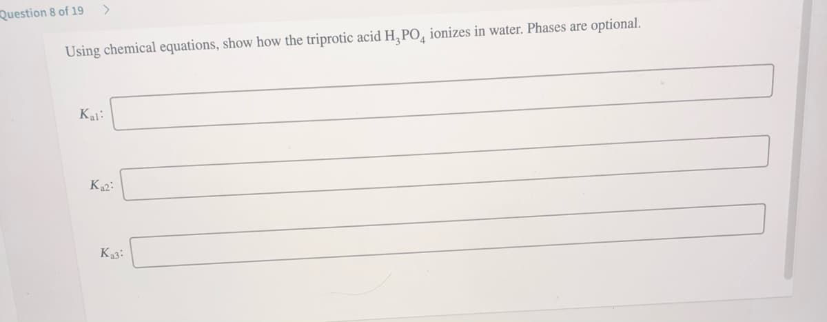 Question 8 of 19
>
Using chemical equations, show how the triprotic acid H, PO, ionizes in water. Phases are optional.
Kal:
Ka2:
Ka3:
