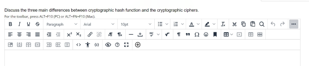 Discuss the three main differences between cryptographic hash function and the cryptographic ciphers.
For the toolbar, press ALT+F10 (PC) or ALT+FN+F10 (Mac).
I U S
Paragraph
A
In
Arial
10pt
x' X,
RE
Ω Θ
田田用区
3 HE H
<> Ť {1}
