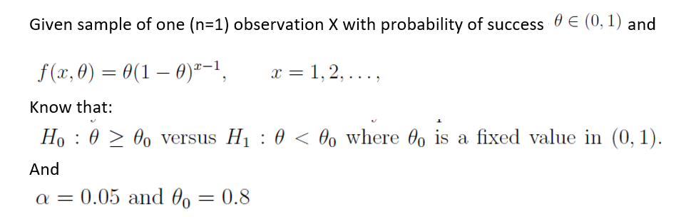 Given sample of one (n=1) observation X with probability of success 0 E (0, 1) and
f(x, 0) = 0(1 – 0)ª-1,
1, 2, ...,
x =
Know that:
Ho : 0 > 0, versus H1 : 0 < Oo where 0, is a fixed value in (0, 1).
And
a = 0.05 and 0, = 0.8
