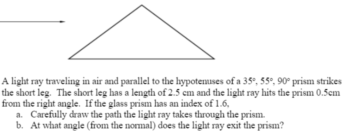 A light ray traveling in air and parallel to the hypotenuses of a 35°, 55°, 90° prism strikes
the short leg. The short leg has a length of 2.5 cm and the light ray hits the prism 0.5cm
from the right angle. If the glass prism has an index of 1.6,
a. Carefully draw the path the light ray takes through the prism.
b. At what angle (from the normal) does the light ray exit the prism?

