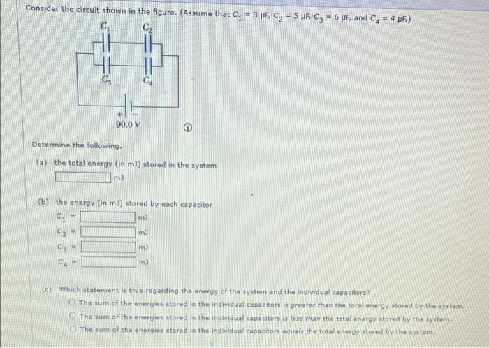 Consider the circuit shown in the figure. (Assume that C, = 3 pF, C, = 5 UF, C, = 6 PF, and C4 = 4 PF.)
90.0 V
Determine the following.
(a)
the total energy (in m)) stored in the system
m3
(b) the energy (in m)) stored by each capacitor
m3
m)
m3
(c) Which statement is true regarding the energy of the system and the individual capacitors?
OThe sum of the energies stored in the individual capacitors is greater
the total energy stored by the system.
The sum of the energies stored in the individual capacitors is less than the total energy stored by the aystem.
OThe sum of the energies stored in the individual capacitors equals the total energy atored by the system.
