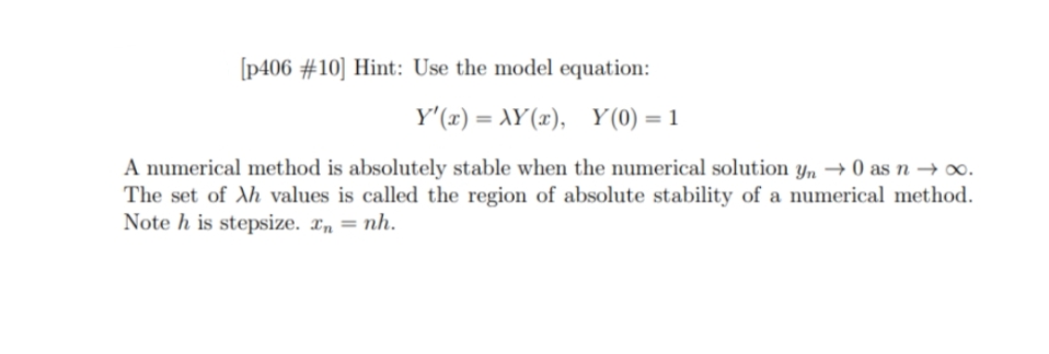 [p406 #10] Hint: Use the model equation:
Y'(x) = XY(x), Y(0) =1
A numerical method is absolutely stable when the numerical solution y, → 0 as n –→ .
The set of Ah values is called the region of absolute stability of a numerical method.
Note h is stepsize. xn = nh.

