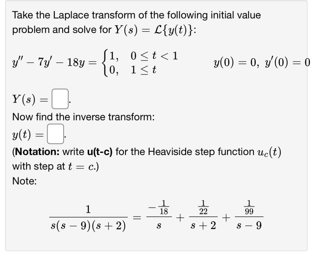 Take the Laplace transform of the following initial value
problem and solve for Y(s) = L{y(t)}:
1,
y" - 7y - 18y = {
0,
-0
Y(s) =
=
with step at t
Note:
Now find the inverse transform:
y(t) = □.
(Notation: write u(t-c) for the Heaviside step function uc(t)
c.)
=
0≤t<1
1≤t
1
s(s − 9) (s + 2)
-
18
y(0) = 0, y'(0) = 0
S
22
s+2
S
99
- 9
-