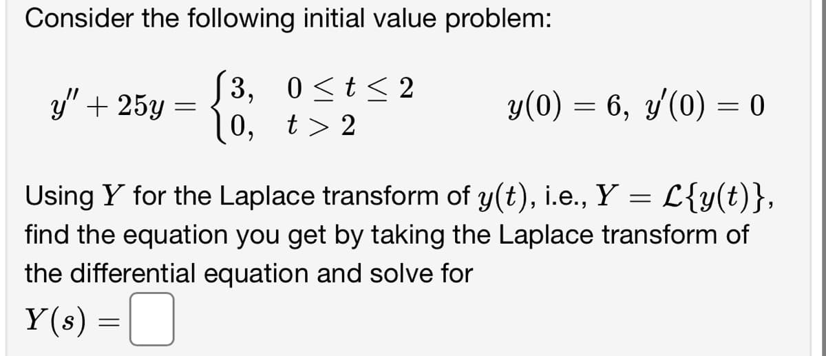 Consider the following initial value problem:
[3, 0≤t≤2
10, t>2
y" + 25y =
y(0) = 6, y'(0) = 0
Using Y for the Laplace transform of y(t), i.e., Y = L{y(t)},
find the equation you get by taking the Laplace transform of
the differential equation and solve for
Y(s) =