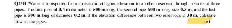 Q2/B /Water is transported from a reservoir at higher elevation to another reservoir through a series of three
pipes. The first pipe of 0.4 m diameter is 500 m long, the second pipe 600 m long, size 0.3 m, and the last
pipe is 500 m long of diameter 0.2 m. If the elevation difference between two reservoirs is 30 m, calculate
flow in the pipes.
(S)