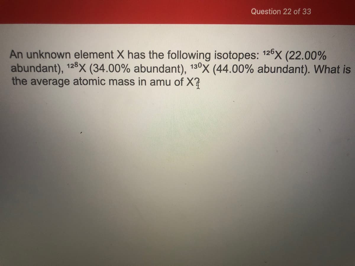 Question 22 of 33
An unknown element X has the following isotopes: 126X (22.00%
abundant), 128X (34.00% abundant), 130X (44.00% abundant). What is
the average atomic mass in amu of X?
