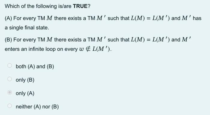 Which of the following is/are TRUE?
(A) For every TM M there exists a TM M' such that L(M) = L(M') and M' has
a single final state.
(B) For every TM M there exists a TM M' such that L(M)=L(M') and M'
enters an infinite loop on every w L(M').
both (A) and (B)
only (B)
only (A)
neither (A) nor (B)