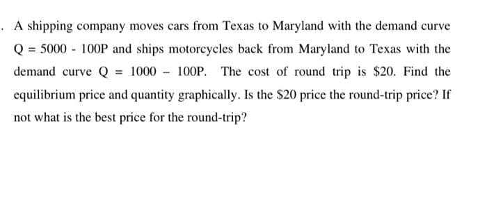. A shipping company moves cars from Texas to Maryland with the demand curve
Q = 5000 100P and ships motorcycles back from Maryland to Texas with the
demand curve Q = 1000 100P. The cost of round trip is $20. Find the
equilibrium price and quantity graphically. Is the $20 price the round-trip price? If
not what is the best price for the round-trip?