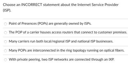 Choose an INCORRECT statement about the Internet Service Provider
(ISP).
Point of Presences (POPs) are generally owned by ISPs.
The POP of a carrier houses access routers that connect to customer premises.
Many carriers run both local/regional ISP and national ISP businesses.
Many POPs are interconnected in the ring topology running on optical fibers.
With private peering, two ISP networks are connected through an IXP.