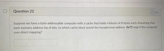 D
Question 22
Suppose we have a byte-addressable computer with a cache that holds 4 blocks of 8 bytes each. Assuming that
each memory address has 8 bits, to which cache block would the hexadecimal address Ox75 map if the computer
uses direct mapping?