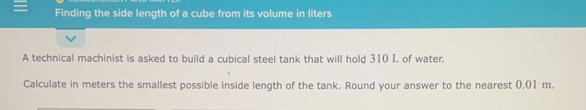 |||
Finding the side length of a cube from its volume in liters
A technical machinist is asked to build a cubical steel tank that will hold 310 L of water.
Calculate in meters the smallest possible inside length of the tank. Round your answer to the nearest 0.01 m.