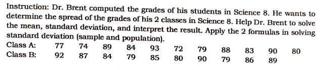 Instruction: Dr. Brent computed the grades of his students in Science 8. He wants to
determine the spread of the grades of his 2 classes in Science 8. Help Dr. Brent to solve
the mean, standard deviation, and interpret the result. Apply the 2 formulas in solving
standard deviation (sample and population).
Class A:
77
74 89
90
80
84
93
84 79 85
72 79 88 83
80 90 79 86
Class B:
92
87
89