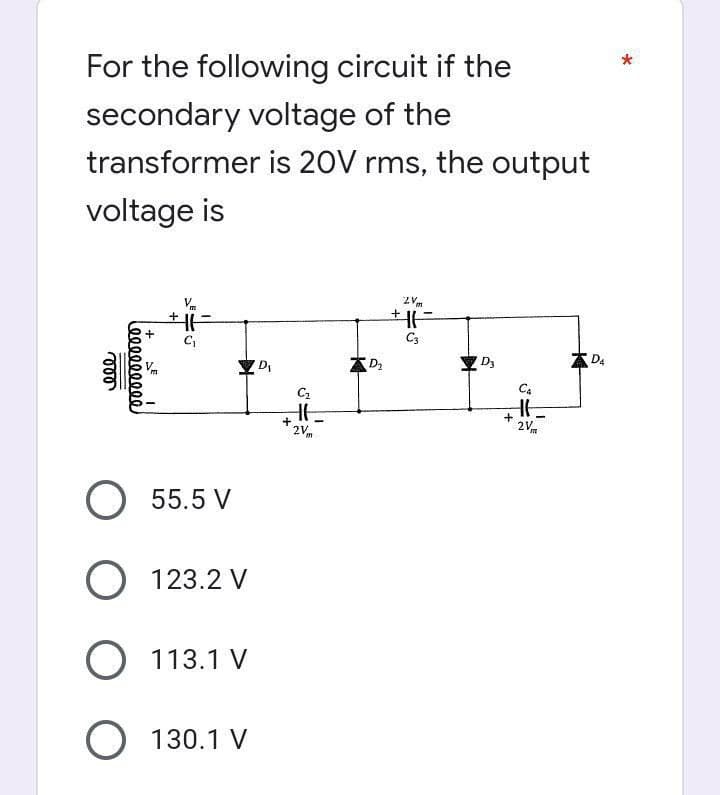*
For the following circuit if the
secondary voltage of the
transformer is 20V rms, the output
voltage is
ZV
HE
+H
C₁
C3
DA
vor
(000000000)
+
Vm
O 55.5 V
O 123.2 V
O 113.1 V
O 130.1 V
D₁
C₂
HE
+
2 Vm
D₂
D3
+
Ca
HH
2V