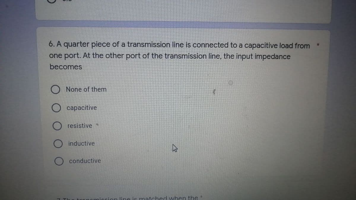 C
6. A quarter piece of a transmission line is connected to a capacitive load from
one port. At the other port of the transmission line, the input impedance
becomes
None of them
capacitive
resistive
inductive
conductive
mission line is matched when the