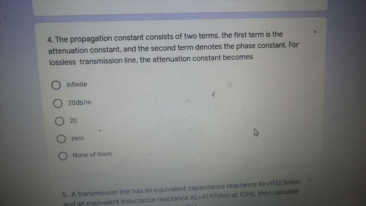 4. The propagation constant consists of two terms. the first term is the
attenuation constant, and the second term denotes the phase constant. For
lossless transmission line, the attenuation constant becomes
infinite
20db/m
20
zero
None of them
5. A transmission line has an equivalent capacitance reactance Xc=1132.5ohm
and an equivalent inductance reactance XL-41.97ohm at 1GHz, then calculate