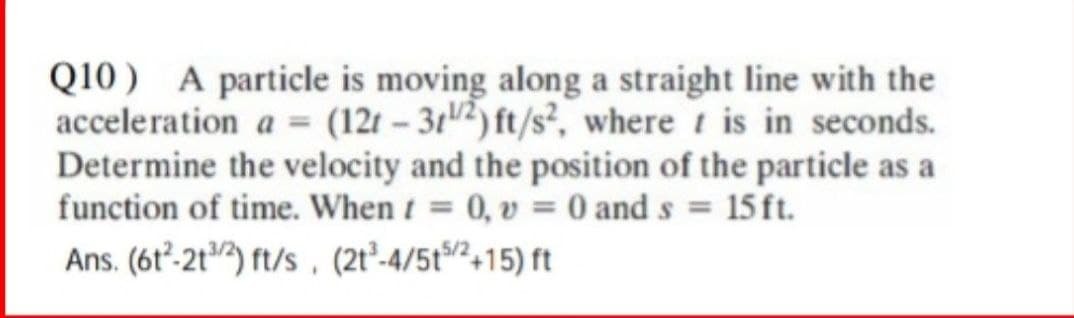 Q10) A particle is moving along a straight line with the
acceleration a = (12t-3/2) ft/s², where is in seconds.
Determine the velocity and the position of the particle as
function of time. When t = 0, v = 0 and s = 15 ft.
Ans. (61²-21/2) ft/s (2t³-4/5t5/2+15) ft