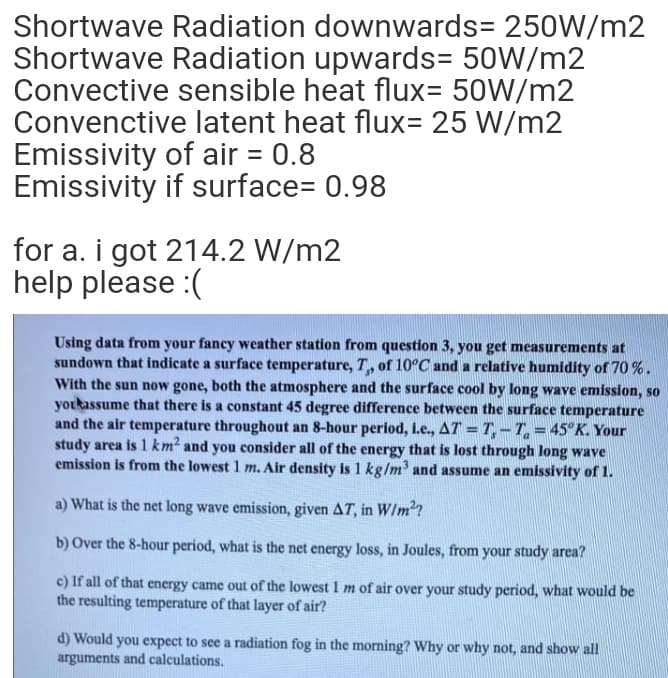 Shortwave Radiation downwards= 250W/m2
Shortwave Radiation upwards= 50W/m2
Convective sensible heat flux= 50W/m2
Convenctive latent heat flux= 25 W/m2
Emissivity of air = 0.8
Emissivity if surface= 0.98
for a. i got 214.2 W/m2
help please :(
Using data from your fancy weather station from question 3, you get measurements at
sundown that indicate a surface temperature, T, of 10°C and a relative humidity of 70 %.
With the sun now gone, both the atmosphere and the surface cool by long wave emission, so
youkassume that there is a constant 45 degree difference between the surface temperature
and the air temperature throughout an 8-hour period, i.e., AT = T,-T= 45°K. Your
study area is 1 km? and you consider all of the energy that is lost through long wave
emission is from the lowest 1 m. Air density is 1 kg/m and assume an emissivity of 1.
a) What is the net long wave emission, given AT, in W/m?
b) Over the 8-hour period, what is the net energy loss, in Joules, from your study area?
c) If all of that energy came out of the lowest 1 m of air over your study period, what would be
the resulting temperature of that layer of air?
d) Would you expect to see a radiation fog in the morning? Why or why not, and show all
arguments and calculations.
