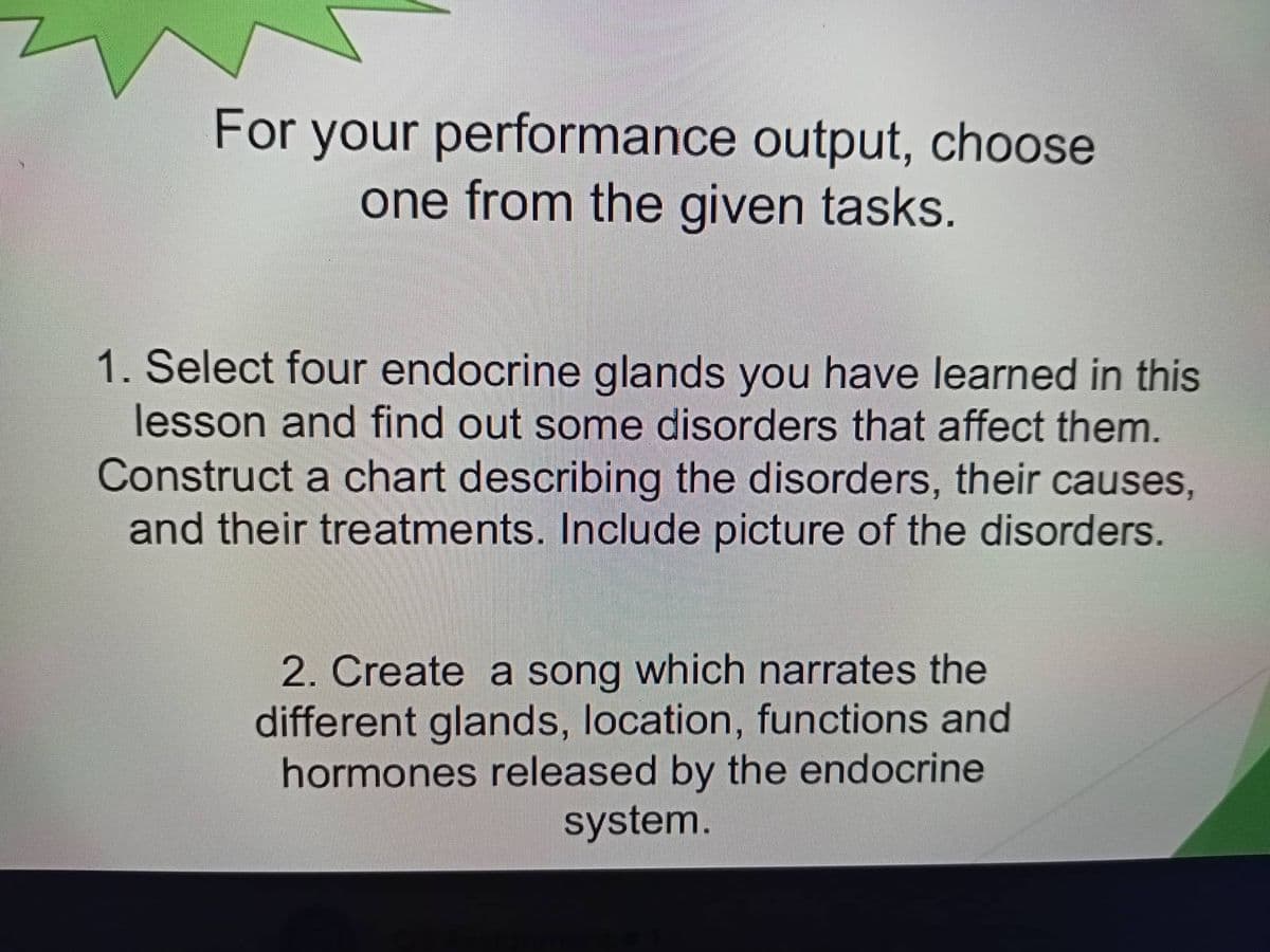 For your performance output, choose
one from the given tasks.
1. Select four endocrine glands you have learned in this
lesson and find out some disorders that affect them.
Construct a chart describing the disorders, their causes,
and their treatments. Include picture of the disorders.
2. Create a song which narrates the
different glands, location, functions and
hormones released by the endocrine
system.