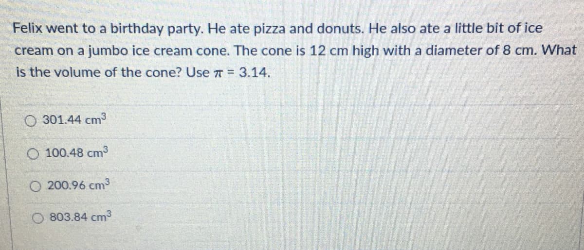 Felix went to a birthday party. He ate pizza and donuts. He also ate a little bit of ice
cream on a jumbo ice cream cone. The cone is 12 cm high with a diameter of 8 cm. What
is the volume of the cone? Use 7 = 3.14.
O 301.44 cm3
O 100.48 cm3
200.96 cm3
803.84 cm3
