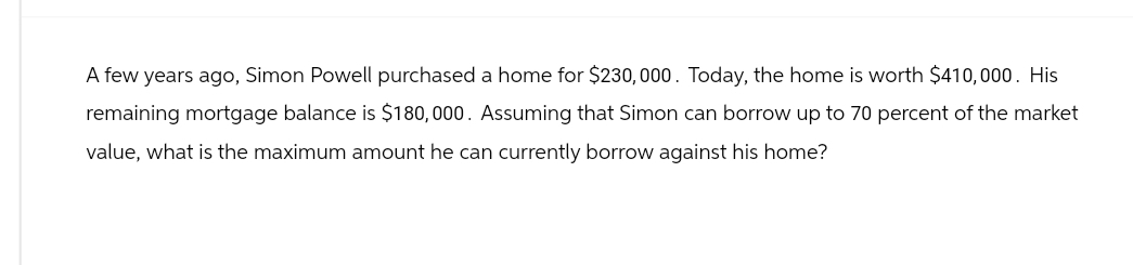 A few years ago, Simon Powell purchased a home for $230,000. Today, the home is worth $410,000. His
remaining mortgage balance is $180,000. Assuming that Simon can borrow up to 70 percent of the market
value, what is the maximum amount he can currently borrow against his home?