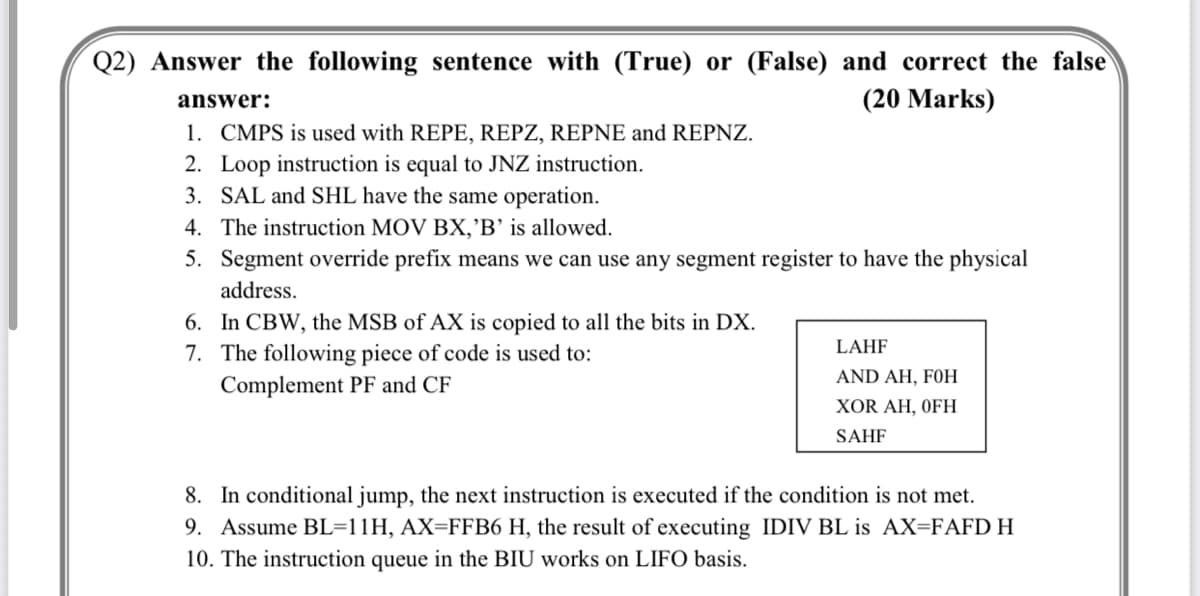 Q2) Answer the following sentence with (True) or (False) and correct the false
answer:
(20 Marks)
1. CMPS is used with REPE, REPZ, REPNE and REPNZ.
2. Loop instruction is equal to JNZ instruction.
3. SAL and SHL have the same operation.
4. The instruction MOV BX,'B' is allowed.
5. Segment override prefix means we can use any segment register to have the physical
address.
6. In CBW, the MSB of AX is copied to all the bits in DX.
7. The following piece of code is used to:
Complement PF and CF
LAHF
AND AH, FOH
XOR AH, OFH
SAHF
8. In conditional jump, the next instruction is executed if the condition is not met.
9. Assume BL=11H, AX=FFB6 H, the result of executing IDIV BL is AX=FAFD H
10. The instruction queue in the BIU works on LIFO basis.
