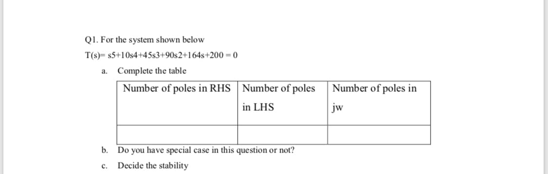 Q1. For the system shown below
T(s)= s5+10s4+45s3+90s2+164s+200 = 0
a. Complete the table
Number of poles in RHS
Number of poles
Number of poles in
in LHS
jw
b. Do you have special case in this question or not?
c.
Decide the stability

