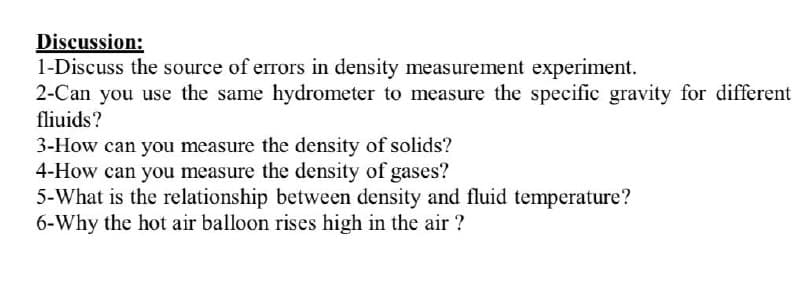 Discussion:
1-Discuss the source of errors in density measurement experiment.
2-Can you use the same hydrometer to measure the specific gravity for different
fliuids?
3-How can you measure the density of solids?
4-How can you measure the density of gases?
5-What is the relationship between density and fluid temperature?
6-Why the hot air balloon rises high in the air ?
