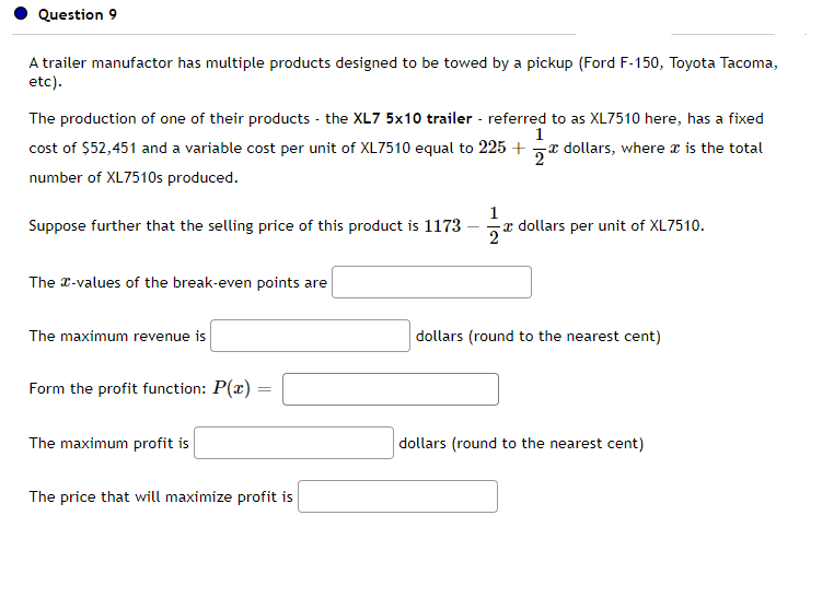 Question 9
A trailer manufactor has multiple products designed to be towed by a pickup (Ford F-150, Toyota Tacoma,
etc).
The production of one of their products - the XL7 5x10 trailer - referred to as XL7510 here, has a fixed
cost of $52,451 and a variable cost per unit of XL7510 equal to 225 +r dollars, where a is the total
1
number of XL7510s produced.
Suppose further that the selling price of this product is 1173
1
a dollars per unit of XL7510.
The T-values of the break-even points are
The maximum revenue is
dollars (round to the nearest cent)
Form the profit function: P(x) =
The maximum profit is
dollars (round to the nearest cent)
The price that will maximize profit is
