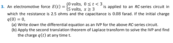 SO volts, 0<t < 3 ,
15 volts, x 2 3
is applied to an RC-series circuit in
3. An electromotive force E(t) =
which the resistance is 2.5 ohms and the capacitance is 0.08 farad. If the initial charge
q(0) = 0,
(a) Write down the differential equation as an IVP for the above RC-series circuit.
(b) Apply the second translation theorem of Laplace transform to solve the IVP and find
the charge q(t) at any time t.
