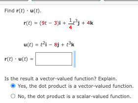 Find r(t) u(t).
r(t) = (9t-3)i +
u(t)= ²8j + 1³k
r(t). u(t)
+ 4k
Is the result a vector-valued function? Explain.
Yes, the dot product is a vector-valued function.
No, the dot product is a scalar-valued function.