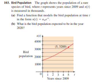103. Bird Population The graph shows the population of a rare
species of bird, where t represents years since 2009 and n(t)
is measured in thousands.
(a) Find a function that models the bird population at time t
in the form n(t) = nge".
(b) What is the bird population expected to be in the year
2020?
n(t) +
4000
(5, 3200)
3000
Bird
population 2000
1000
1 2 3 4 5
Years since 2009
