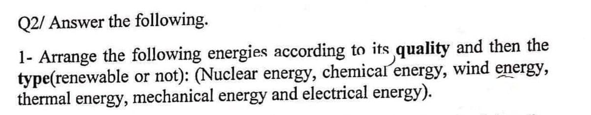 Q2/ Answer the following.
1- Arrange the following energies according to its quality and then the
type(renewable or not): (Nuclear energy, chemical energy, wind energy,
thermal energy, mechanical energy and electrical energy).
