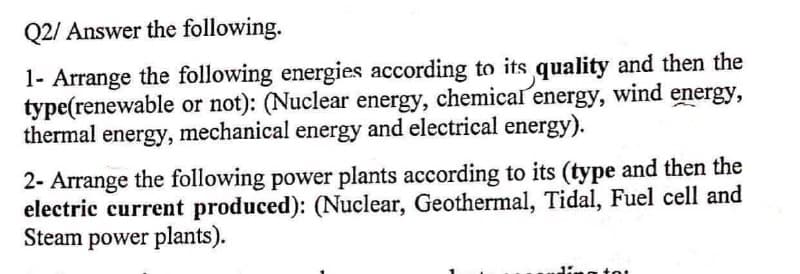 Q2/ Answer the following.
1- Arrange the following energies according to its quality and then the
type(renewable or not): (Nuclear energy, chemical energy, wind energy,
thermal energy, mechanical energy and electrical energy).
2- Arrange the following power plants according to its (type and then the
electric current produced): (Nuclear, Geothermal, Tidal, Fuel cell and
Steam power plants).
