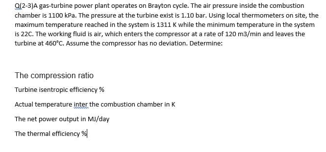 a(2-3)A gas-turbine power plant operates on Brayton cycle. The air pressure inside the combustion
chamber is 1100 kPa. The pressure at the turbine exist is 1.10 bar. Using local thermometers on site, the
maximum temperature reached in the system is 1311 K while the minimum temperature in the system
is 22C. The working fluid is air, which enters the compressor at a rate of 120 m3/min and leaves the
turbine at 460°C. Assume the compressor has no deviation. Determine:
The compression ratio
Turbine isentropic efficiency %
Actual temperature inter the combustion chamber in K
The net power output in MJ/day
The thermal efficiency %|
