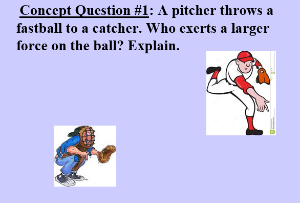 Concept Question #1: A pitcher throws a
fastball to a catcher. Who exerts a larger
force on the ball? Explain.
