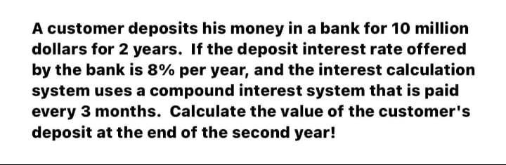 A customer deposits his money in a bank for 10 million
dollars for 2 years. If the deposit interest rate offered
by the bank is 8% per year, and the interest calculation
system uses a compound interest system that is paid
every 3 months. Calculate the value of the customer's
deposit at the end of the second year!
