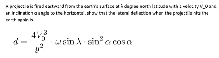 A projectile is fired eastward from the earth's surface at A degree north latitude with a velocity V_0 and
an inclination a angle to the horizontal, show that the lateral deflection when the projectile hits the
earth again is
AV
d
· w sin A· sin´ a cos a
g?
