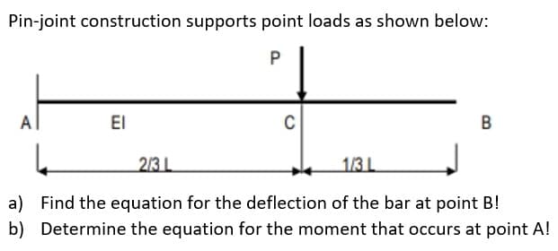 Pin-joint construction supports point loads as shown below:
P
Al
ΕΙ
C
B
2/3 L
1/3 L
a) Find the equation for the deflection of the bar at point B!
b) Determine the equation for the moment that occurs at point A!