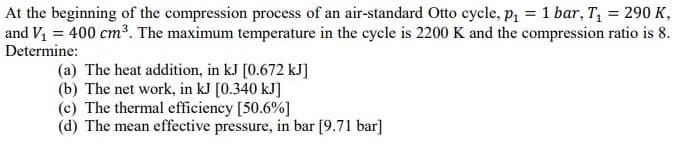 At the beginning of the compression process of an air-standard Otto cycle, p, = 1 bar, T, = 290 K,
and V1 = 400 cm³. The maximum temperature in the cycle is 2200 K and the compression ratio is 8.
Determine:
(a) The heat addition, in kJ [0.672 kJ]
(b) The net work, in kJ [0.340 kJ]
(c) The thermal efficiency [50.6%]
(d) The mean effective pressure, in bar [9.71 bar]
