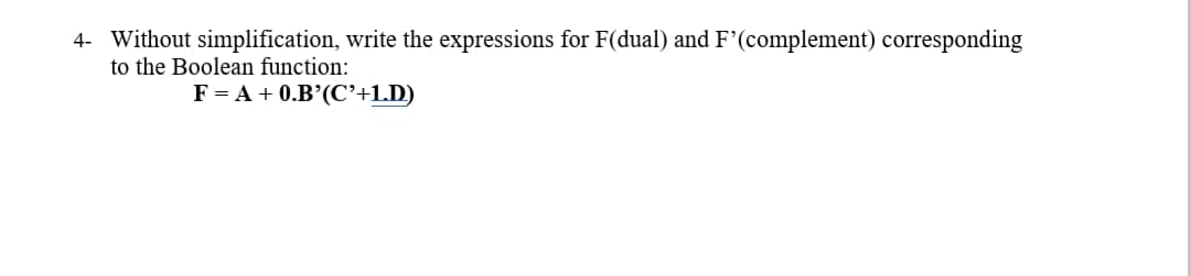 4- Without simplification, write the expressions for F(dual) and F'(complement) corresponding
to the Boolean function:
F = A + 0.B’(C'+1.D)
