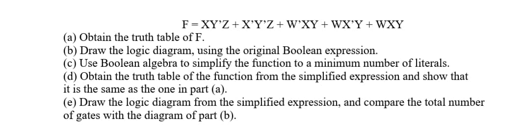 F = XY'Z+ X'Y°Z+W'XY+WX’Y+ WXY
(a) Obtain the truth table of F.
(b) Draw the logic diagram, using the original Boolean expression.
(c) Use Boolean algebra to simplify the function to a minimum number of literals.
(d) Obtain the truth table of the function from the simplified expression and show that
it is the same as the one in part (a).
(e) Draw the logic diagram from the simplified expression, and compare the total number
of gates with the diagram of part (b).
